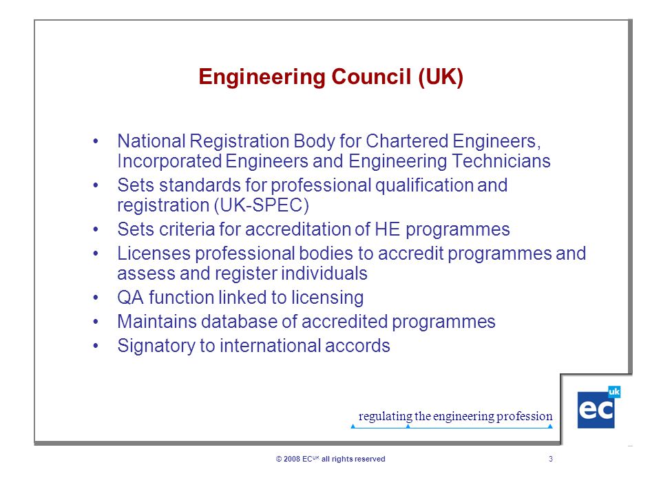 regulating the engineering profession 3© 2008 EC UK all rights reserved Engineering Council (UK) National Registration Body for Chartered Engineers, Incorporated Engineers and Engineering Technicians Sets standards for professional qualification and registration (UK-SPEC) Sets criteria for accreditation of HE programmes Licenses professional bodies to accredit programmes and assess and register individuals QA function linked to licensing Maintains database of accredited programmes Signatory to international accords