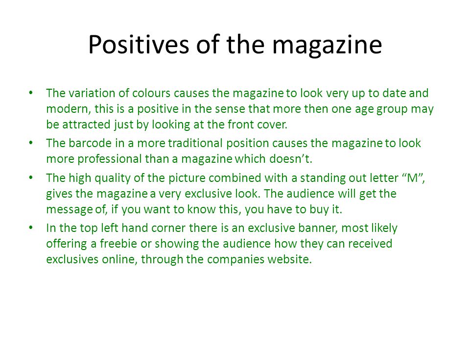 Positives of the magazine The variation of colours causes the magazine to look very up to date and modern, this is a positive in the sense that more then one age group may be attracted just by looking at the front cover.