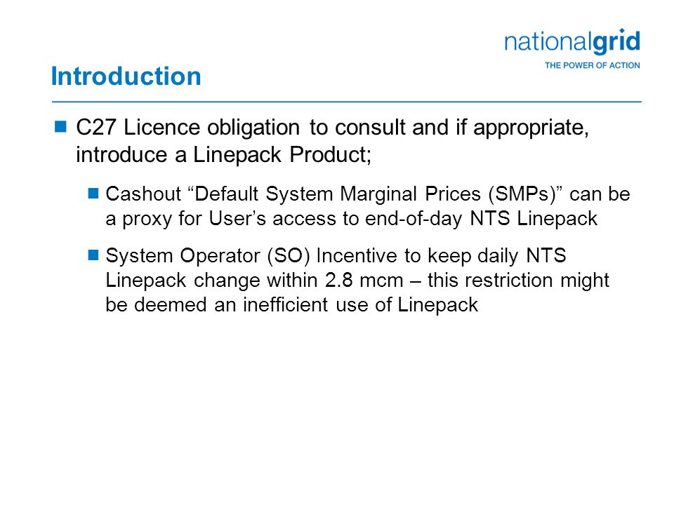 Introduction  C27 Licence obligation to consult and if appropriate, introduce a Linepack Product;  Cashout Default System Marginal Prices (SMPs) can be a proxy for User’s access to end-of-day NTS Linepack  System Operator (SO) Incentive to keep daily NTS Linepack change within 2.8 mcm – this restriction might be deemed an inefficient use of Linepack