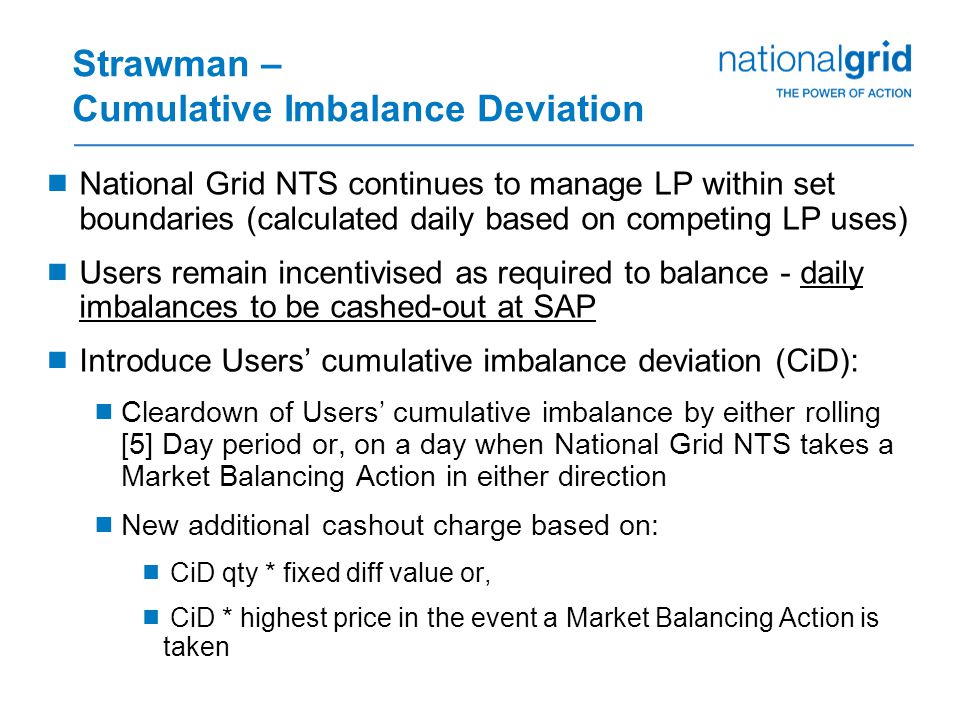 Strawman – Cumulative Imbalance Deviation  National Grid NTS continues to manage LP within set boundaries (calculated daily based on competing LP uses)  Users remain incentivised as required to balance - daily imbalances to be cashed-out at SAP  Introduce Users’ cumulative imbalance deviation (CiD):  Cleardown of Users’ cumulative imbalance by either rolling [5] Day period or, on a day when National Grid NTS takes a Market Balancing Action in either direction  New additional cashout charge based on:  CiD qty * fixed diff value or,  CiD * highest price in the event a Market Balancing Action is taken