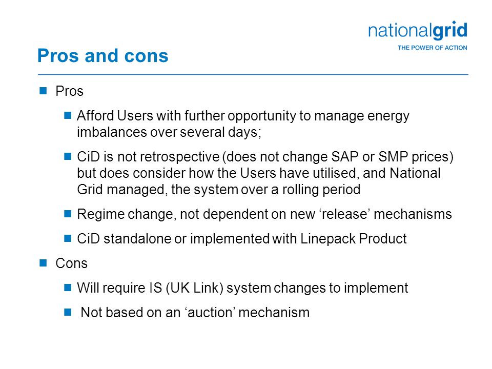 Pros and cons  Pros  Afford Users with further opportunity to manage energy imbalances over several days;  CiD is not retrospective (does not change SAP or SMP prices) but does consider how the Users have utilised, and National Grid managed, the system over a rolling period  Regime change, not dependent on new ‘release’ mechanisms  CiD standalone or implemented with Linepack Product  Cons  Will require IS (UK Link) system changes to implement  Not based on an ‘auction’ mechanism
