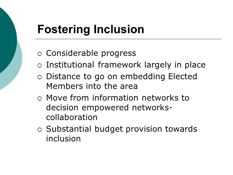 Fostering Inclusion  Considerable progress  Institutional framework largely in place  Distance to go on embedding Elected Members into the area  Move from information networks to decision empowered networks- collaboration  Substantial budget provision towards inclusion