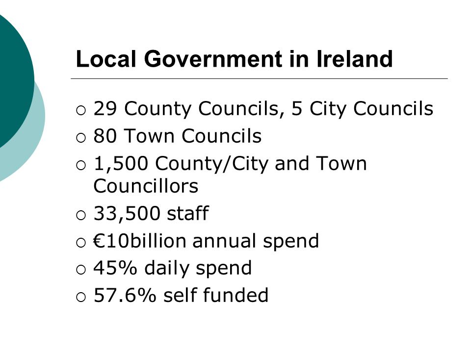 Local Government in Ireland  29 County Councils, 5 City Councils  80 Town Councils  1,500 County/City and Town Councillors  33,500 staff  €10billion annual spend  45% daily spend  57.6% self funded
