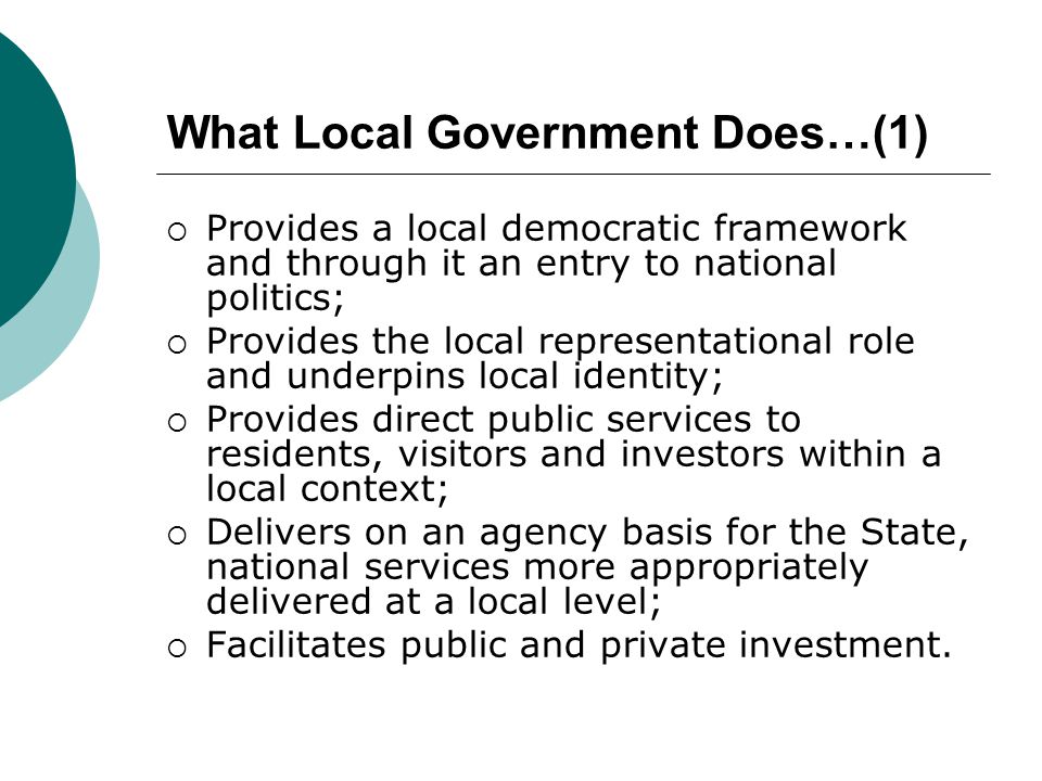 What Local Government Does…(1)  Provides a local democratic framework and through it an entry to national politics;  Provides the local representational role and underpins local identity;  Provides direct public services to residents, visitors and investors within a local context;  Delivers on an agency basis for the State, national services more appropriately delivered at a local level;  Facilitates public and private investment.