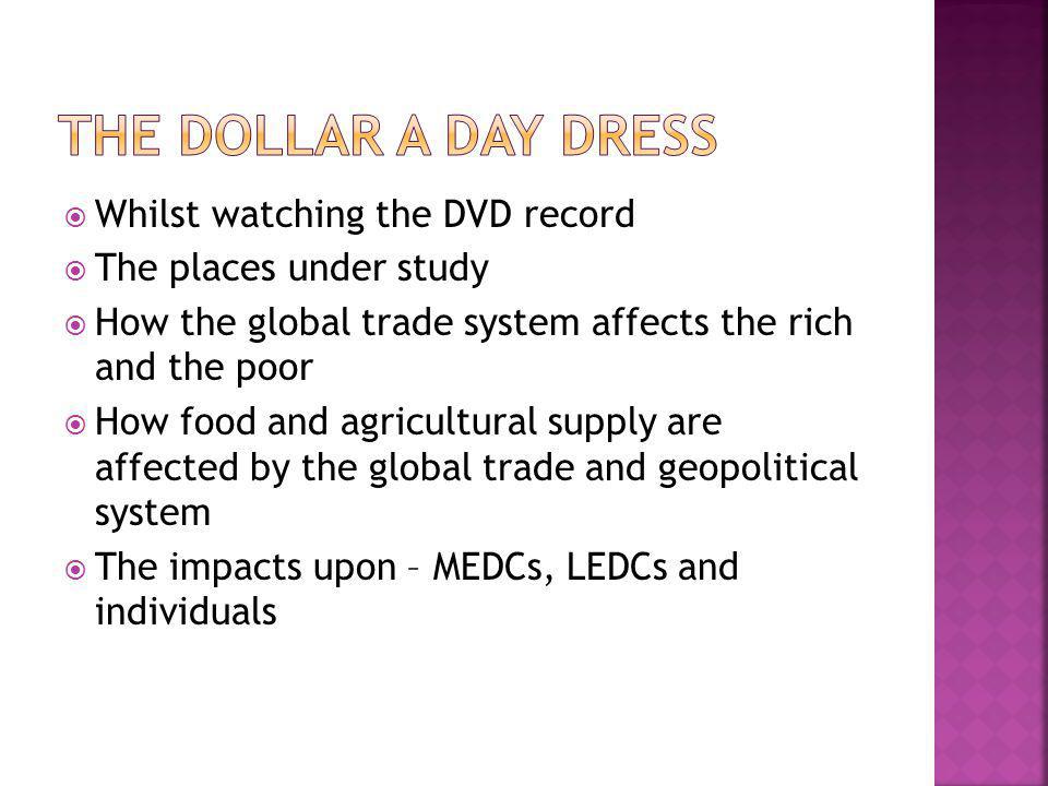  Whilst watching the DVD record  The places under study  How the global trade system affects the rich and the poor  How food and agricultural supply are affected by the global trade and geopolitical system  The impacts upon – MEDCs, LEDCs and individuals