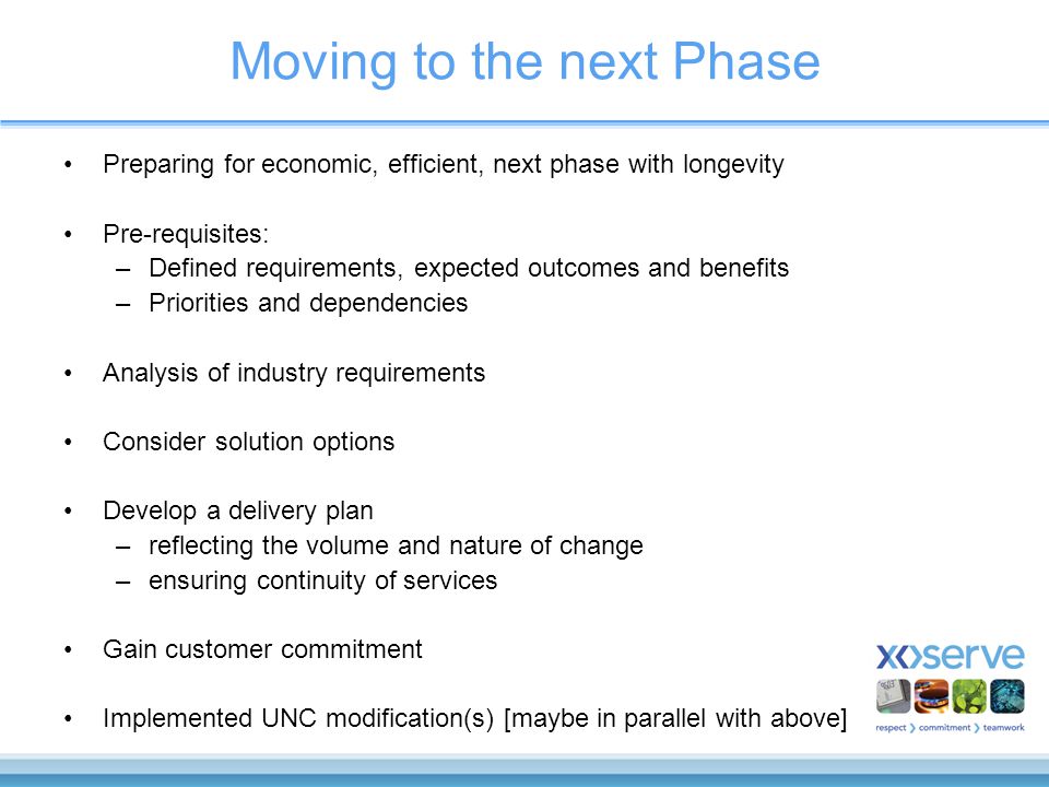 Moving to the next Phase Preparing for economic, efficient, next phase with longevity Pre-requisites: –Defined requirements, expected outcomes and benefits –Priorities and dependencies Analysis of industry requirements Consider solution options Develop a delivery plan –reflecting the volume and nature of change –ensuring continuity of services Gain customer commitment Implemented UNC modification(s) [maybe in parallel with above]