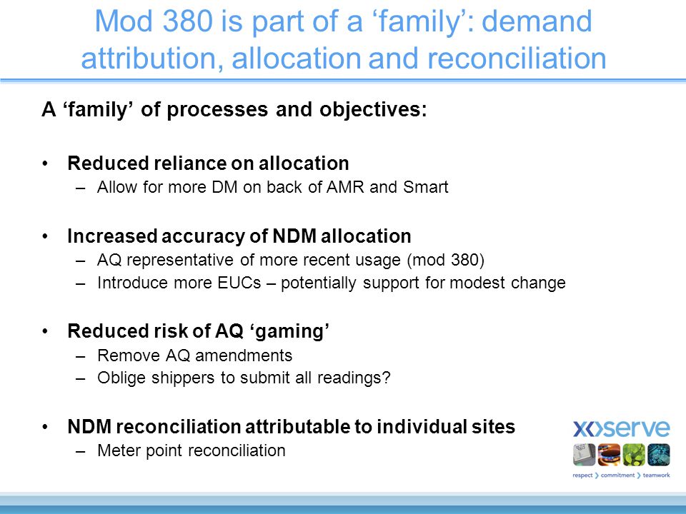 Mod 380 is part of a ‘family’: demand attribution, allocation and reconciliation A ‘family’ of processes and objectives: Reduced reliance on allocation –Allow for more DM on back of AMR and Smart Increased accuracy of NDM allocation –AQ representative of more recent usage (mod 380) –Introduce more EUCs – potentially support for modest change Reduced risk of AQ ‘gaming’ –Remove AQ amendments –Oblige shippers to submit all readings.
