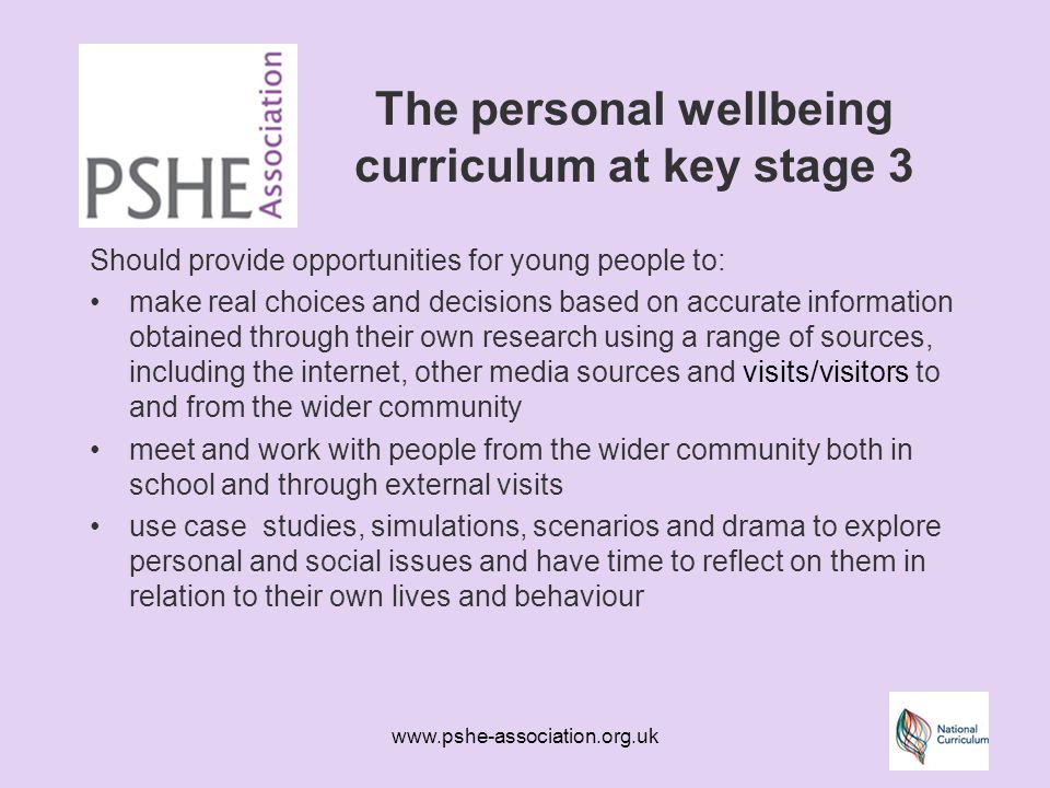 The personal wellbeing curriculum at key stage 3 Should provide opportunities for young people to: make real choices and decisions based on accurate information obtained through their own research using a range of sources, including the internet, other media sources and visits/visitors to and from the wider community meet and work with people from the wider community both in school and through external visits use case studies, simulations, scenarios and drama to explore personal and social issues and have time to reflect on them in relation to their own lives and behaviour