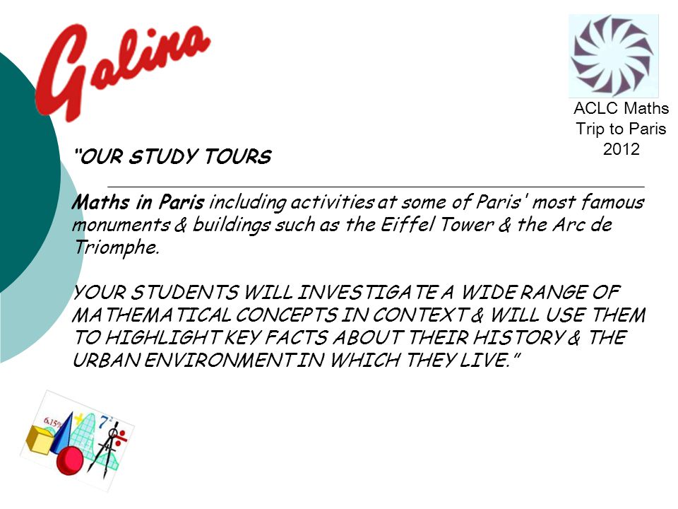 OUR STUDY TOURS Maths in Paris including activities at some of Paris most famous monuments & buildings such as the Eiffel Tower & the Arc de Triomphe.
