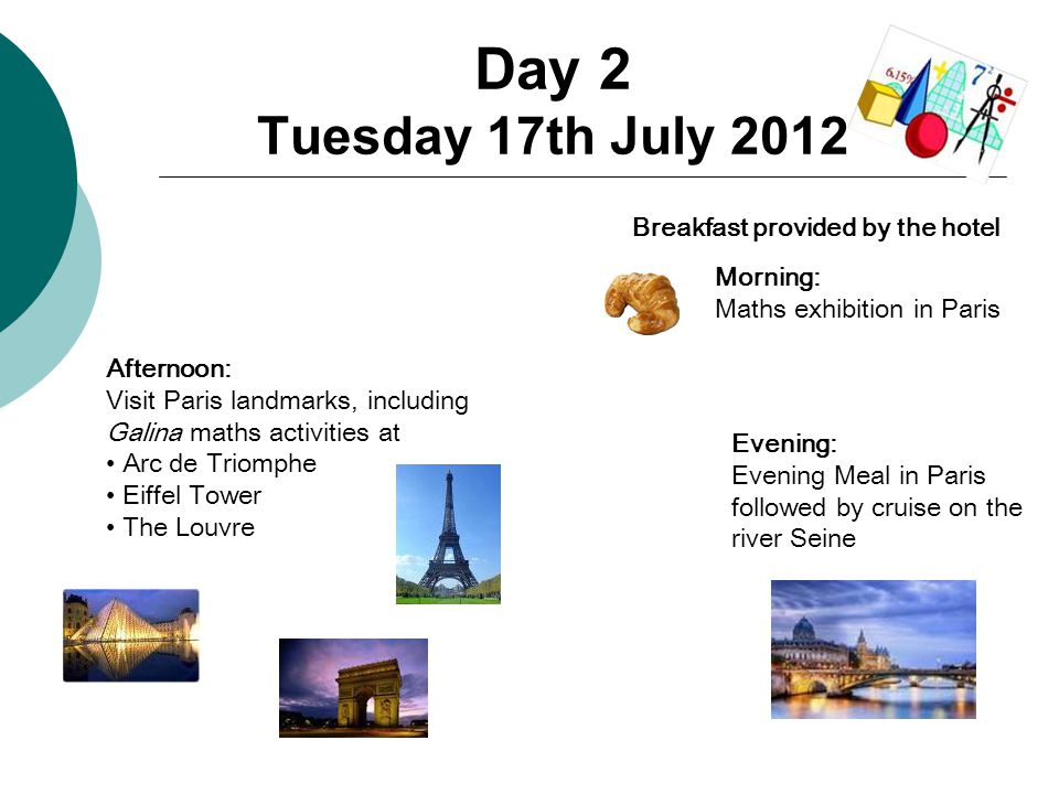 Day 2 Tuesday 17th July 2012 Breakfast provided by the hotel Morning: Maths exhibition in Paris Afternoon: Visit Paris landmarks, including Galina maths activities at Arc de Triomphe Eiffel Tower The Louvre Evening: Evening Meal in Paris followed by cruise on the river Seine