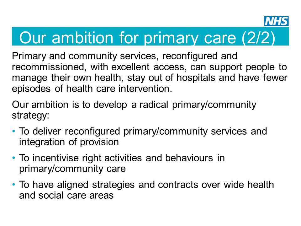 Our ambition for primary care (2/2) Primary and community services, reconfigured and recommissioned, with excellent access, can support people to manage their own health, stay out of hospitals and have fewer episodes of health care intervention.