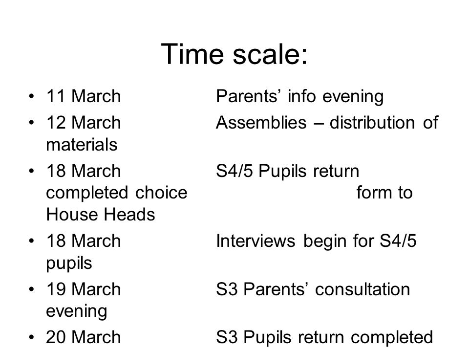 Time scale: 11 MarchParents’ info evening 12 MarchAssemblies – distribution of materials 18 MarchS4/5 Pupils return completed choice form to House Heads 18 MarchInterviews begin for S4/5 pupils 19 MarchS3 Parents’ consultation evening 20 March S3 Pupils return completed choice form to Pastoral teacher