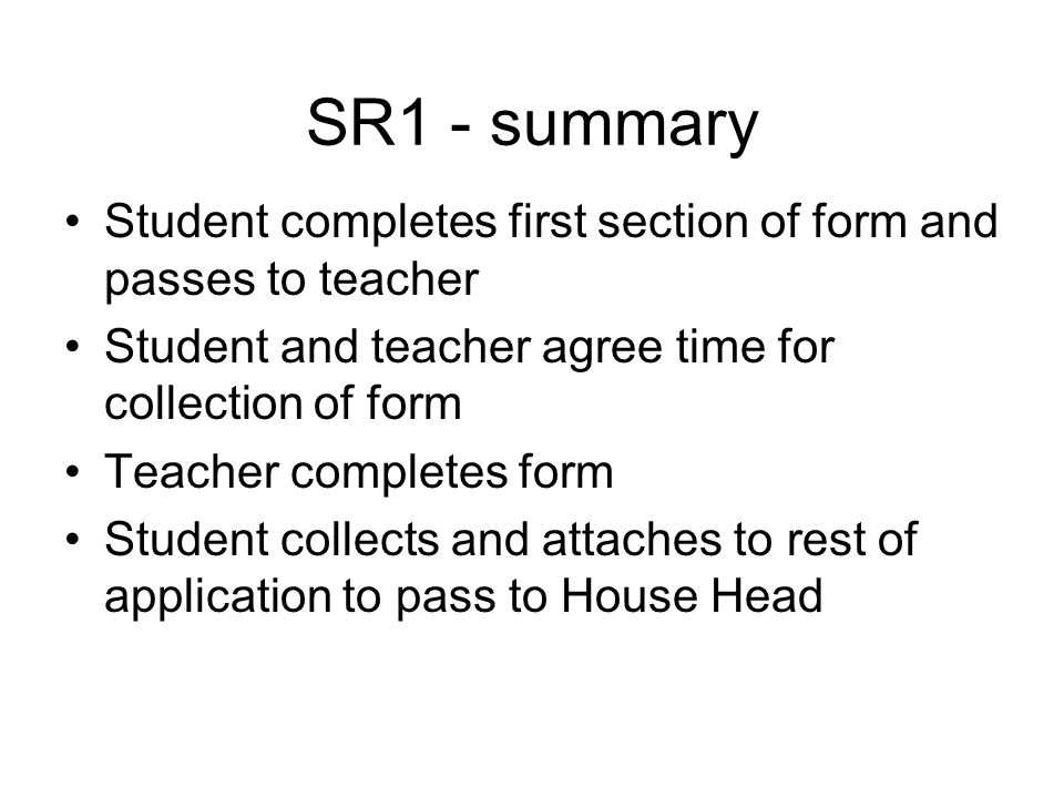 SR1 - summary Student completes first section of form and passes to teacher Student and teacher agree time for collection of form Teacher completes form Student collects and attaches to rest of application to pass to House Head