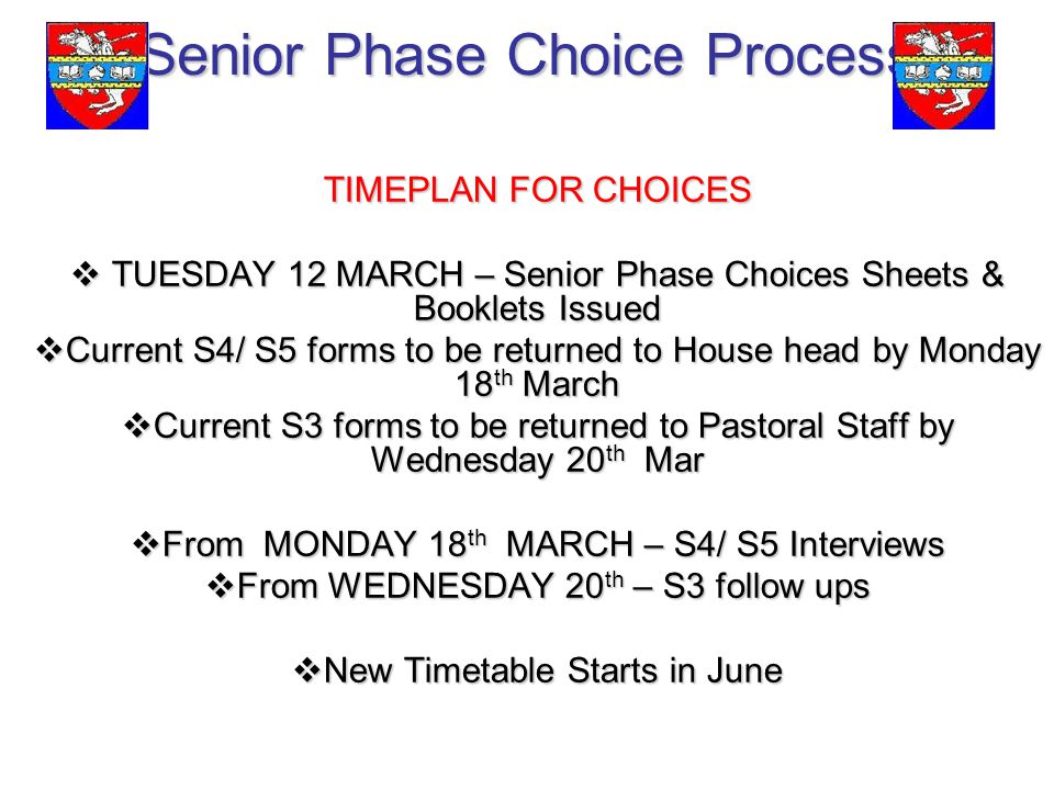 Senior Phase Choice Process TIMEPLAN FOR CHOICES  TUESDAY 12 MARCH – Senior Phase Choices Sheets & Booklets Issued  Current S4/ S5 forms to be returned to House head by Monday 18 th March  Current S3 forms to be returned to Pastoral Staff by Wednesday 20 th Mar  From MONDAY 18 th MARCH – S4/ S5 Interviews  From WEDNESDAY 20 th – S3 follow ups  New Timetable Starts in June