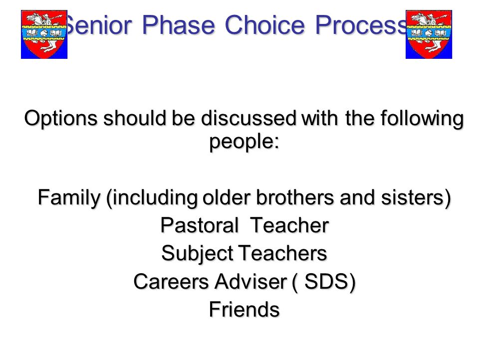 Senior Phase Choice Process Options should be discussed with the following people: Family (including older brothers and sisters) Pastoral Teacher Subject Teachers Careers Adviser ( SDS) Friends