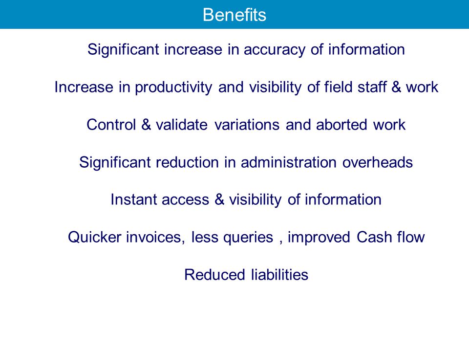 Significant increase in accuracy of information Increase in productivity and visibility of field staff & work Control & validate variations and aborted work Significant reduction in administration overheads Instant access & visibility of information Quicker invoices, less queries, improved Cash flow Reduced liabilities Benefits