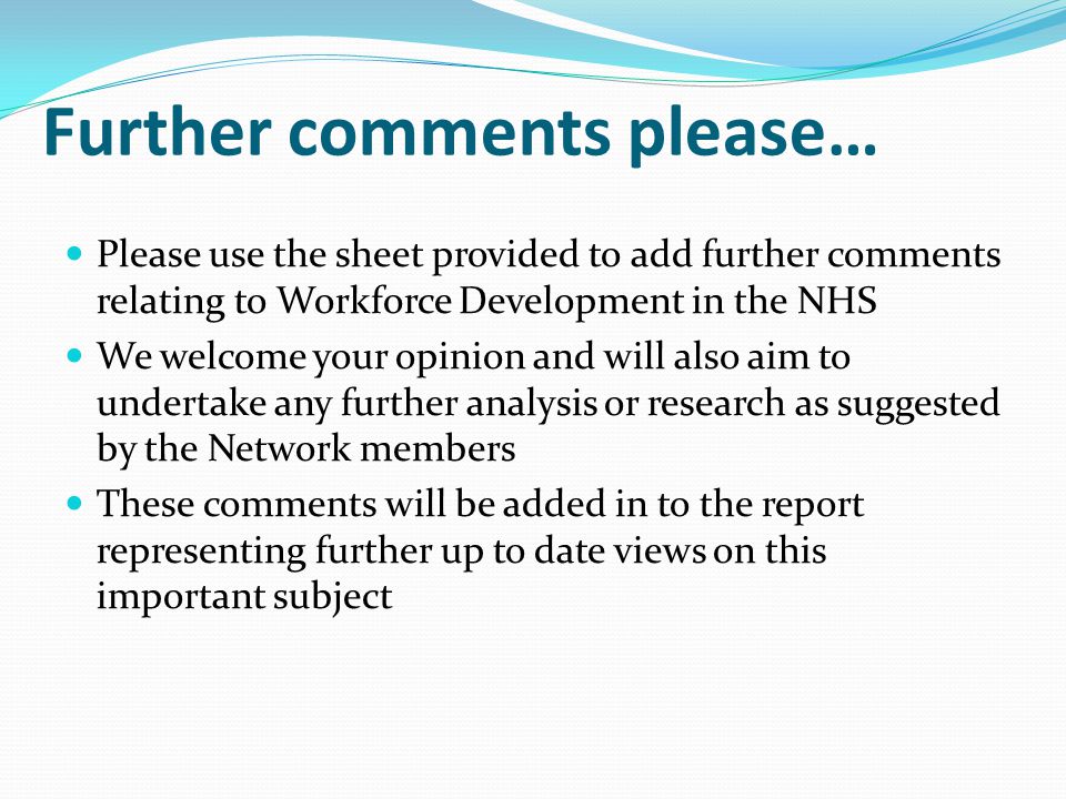 Further comments please… Please use the sheet provided to add further comments relating to Workforce Development in the NHS We welcome your opinion and will also aim to undertake any further analysis or research as suggested by the Network members These comments will be added in to the report representing further up to date views on this important subject