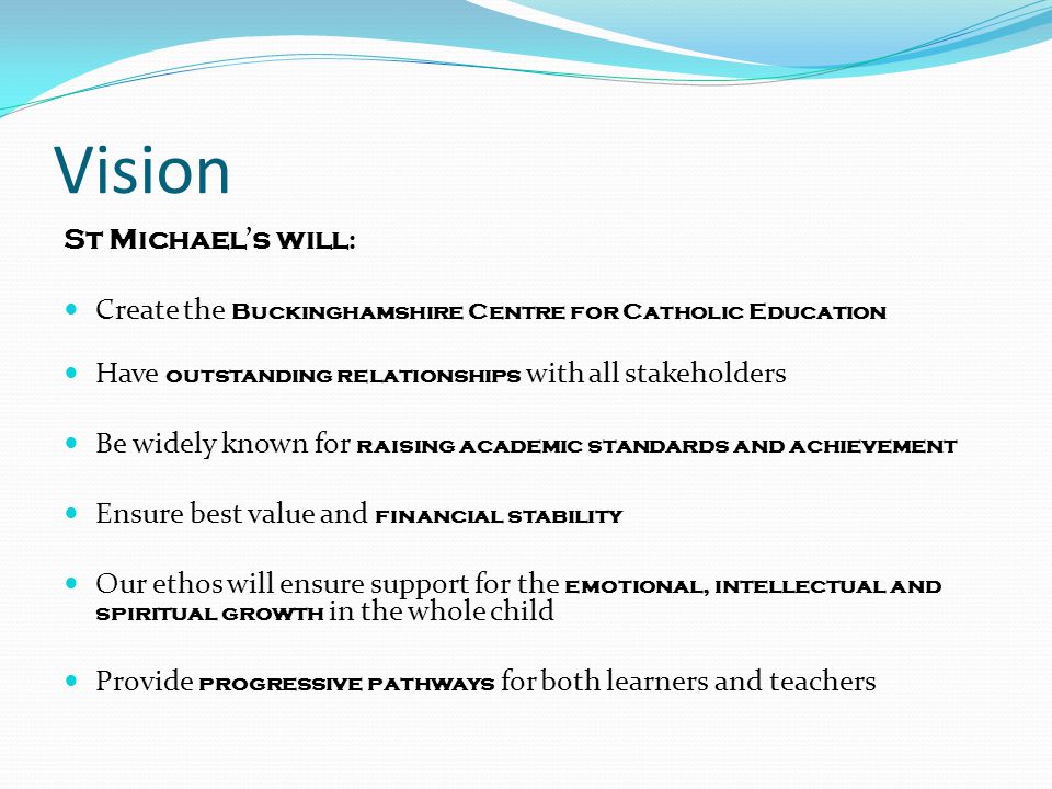 Vision St Michael ’ s will : Create the Buckinghamshire Centre for Catholic Education Have outstanding relationships with all stakeholders Be widely known for raising academic standards and achievement Ensure best value and financial stability Our ethos will ensure support for the emotional, intellectual and spiritual growth in the whole child Provide progressive pathways for both learners and teachers