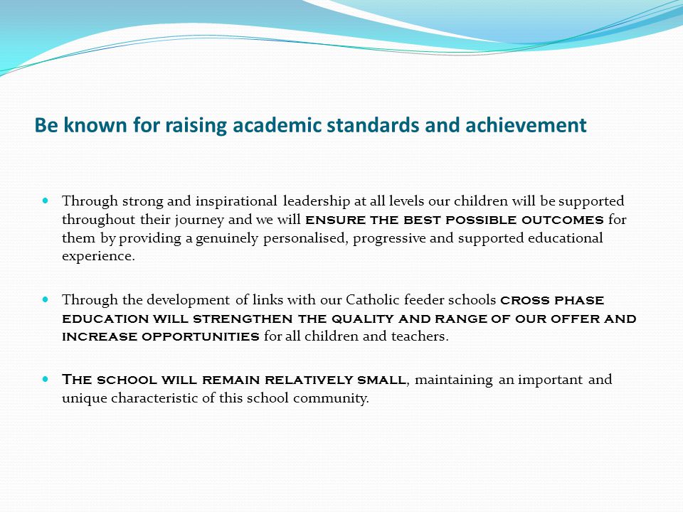 Be known for raising academic standards and achievement Through strong and inspirational leadership at all levels our children will be supported throughout their journey and we will ensure the best possible outcomes for them by providing a genuinely personalised, progressive and supported educational experience.