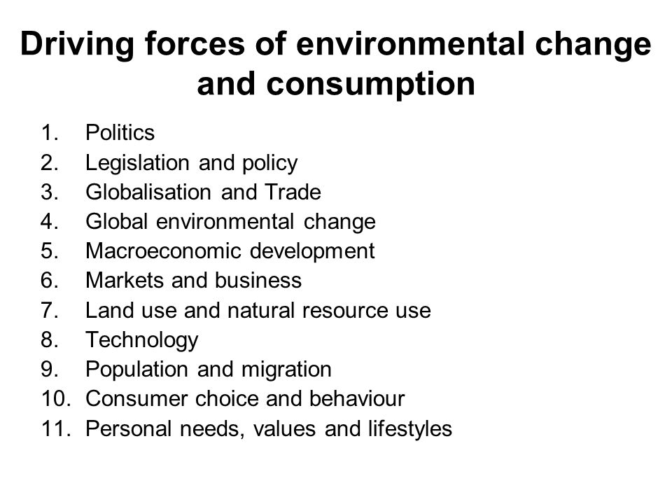 Driving forces of environmental change and consumption 1.Politics 2.Legislation and policy 3.Globalisation and Trade 4.Global environmental change 5.Macroeconomic development 6.Markets and business 7.Land use and natural resource use 8.Technology 9.Population and migration 10.Consumer choice and behaviour 11.Personal needs, values and lifestyles