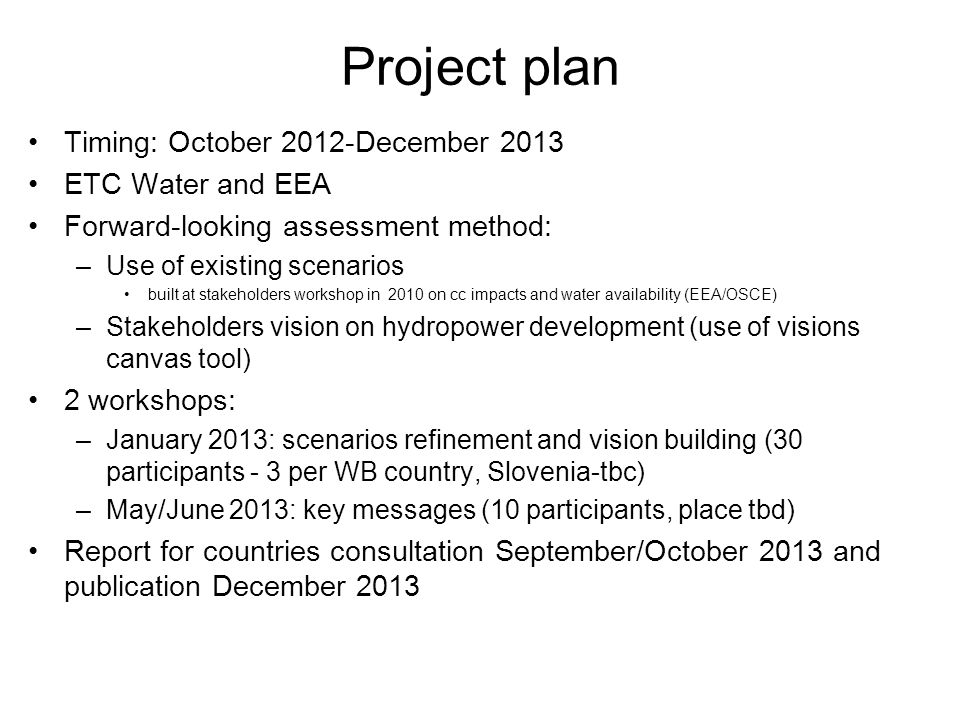 Project plan Timing: October 2012-December 2013 ETC Water and EEA Forward-looking assessment method: –Use of existing scenarios built at stakeholders workshop in 2010 on cc impacts and water availability (EEA/OSCE) –Stakeholders vision on hydropower development (use of visions canvas tool) 2 workshops: –January 2013: scenarios refinement and vision building (30 participants - 3 per WB country, Slovenia-tbc) –May/June 2013: key messages (10 participants, place tbd) Report for countries consultation September/October 2013 and publication December 2013