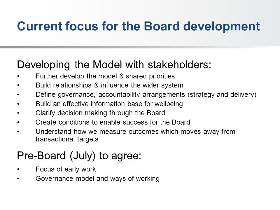 Current focus for the Board development Developing the Model with stakeholders: Further develop the model & shared priorities Build relationships & influence the wider system Define governance, accountability arrangements (strategy and delivery) Build an effective information base for wellbeing Clarify decision making through the Board Create conditions to enable success for the Board Understand how we measure outcomes which moves away from transactional targets Pre-Board (July) to agree: Focus of early work Governance model and ways of working