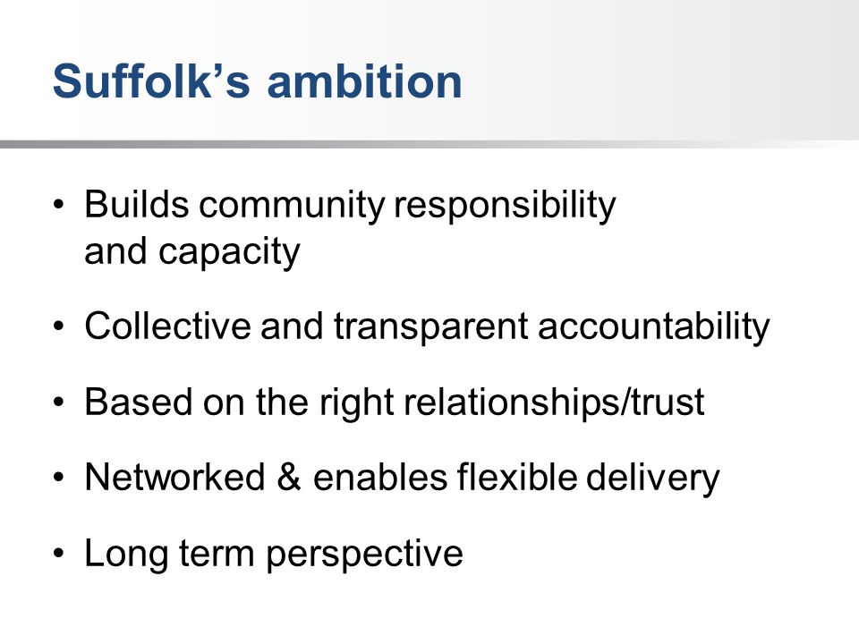 Suffolk’s ambition Builds community responsibility and capacity Collective and transparent accountability Based on the right relationships/trust Networked & enables flexible delivery Long term perspective