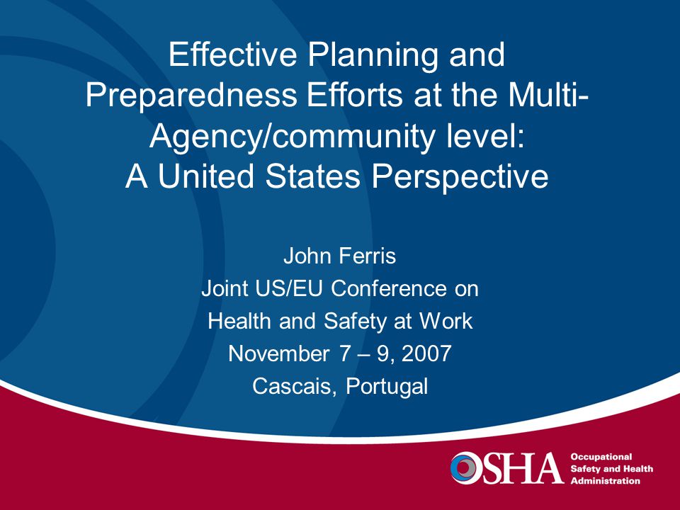 Effective Planning and Preparedness Efforts at the Multi- Agency/community level: A United States Perspective John Ferris Joint US/EU Conference on Health and Safety at Work November 7 – 9, 2007 Cascais, Portugal