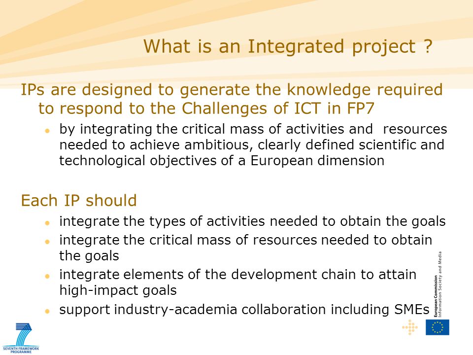 IPs are designed to generate the knowledge required to respond to the Challenges of ICT in FP7 by integrating the critical mass of activities and resources needed to achieve ambitious, clearly defined scientific and technological objectives of a European dimension Each IP should integrate the types of activities needed to obtain the goals integrate the critical mass of resources needed to obtain the goals integrate elements of the development chain to attain high-impact goals support industry-academia collaboration including SMEs What is an Integrated project