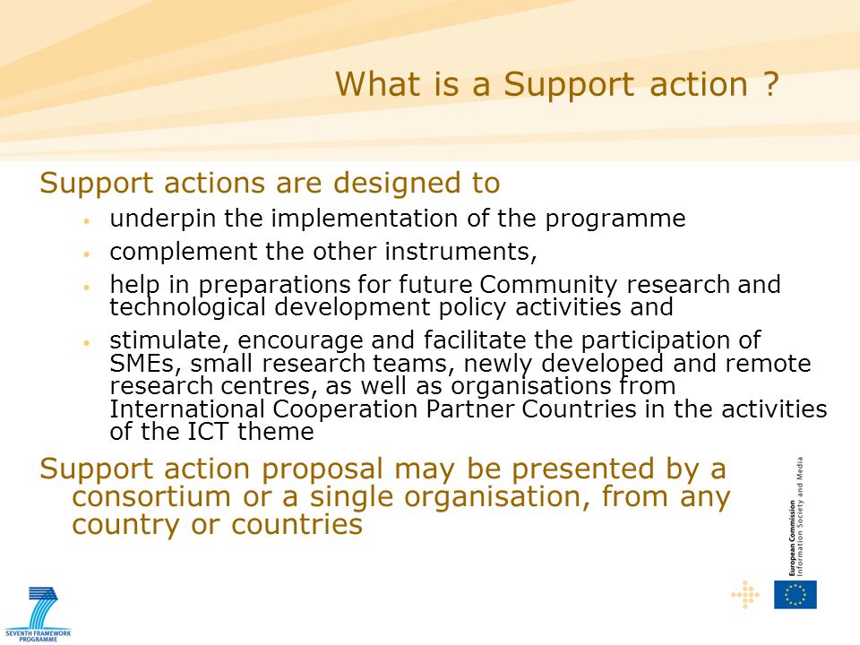 Support actions are designed to underpin the implementation of the programme complement the other instruments, help in preparations for future Community research and technological development policy activities and stimulate, encourage and facilitate the participation of SMEs, small research teams, newly developed and remote research centres, as well as organisations from International Cooperation Partner Countries in the activities of the ICT theme Support action proposal may be presented by a consortium or a single organisation, from any country or countries What is a Support action