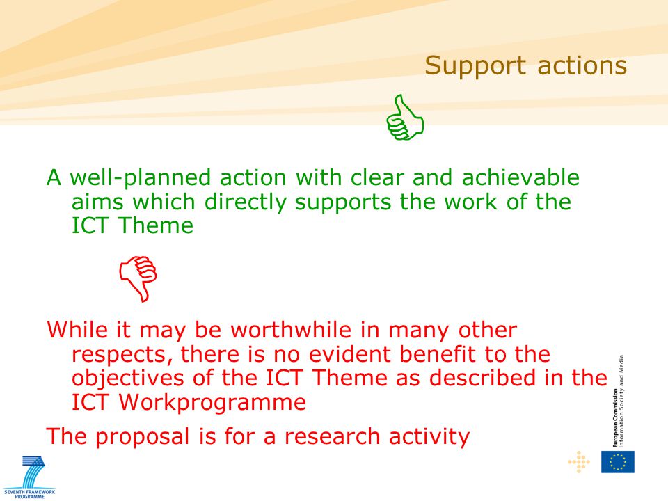  A well-planned action with clear and achievable aims which directly supports the work of the ICT Theme  While it may be worthwhile in many other respects, there is no evident benefit to the objectives of the ICT Theme as described in the ICT Workprogramme The proposal is for a research activity Support actions