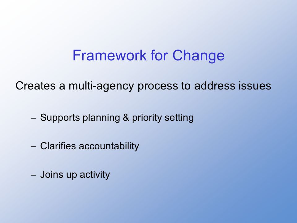 Framework for Change Creates a multi-agency process to address issues –Supports planning & priority setting –Clarifies accountability –Joins up activity