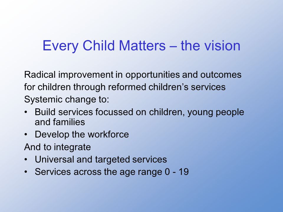 Every Child Matters – the vision Radical improvement in opportunities and outcomes for children through reformed children’s services Systemic change to: Build services focussed on children, young people and families Develop the workforce And to integrate Universal and targeted services Services across the age range