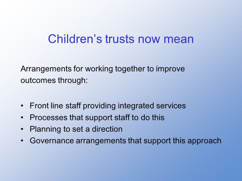 Children’s trusts now mean Arrangements for working together to improve outcomes through: Front line staff providing integrated services Processes that support staff to do this Planning to set a direction Governance arrangements that support this approach