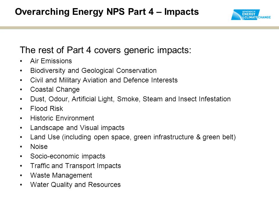 Overarching Energy NPS Part 4 – Impacts The rest of Part 4 covers generic impacts: Air Emissions Biodiversity and Geological Conservation Civil and Military Aviation and Defence Interests Coastal Change Dust, Odour, Artificial Light, Smoke, Steam and Insect Infestation Flood Risk Historic Environment Landscape and Visual impacts Land Use (including open space, green infrastructure & green belt) Noise Socio-economic impacts Traffic and Transport Impacts Waste Management Water Quality and Resources