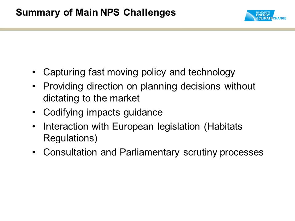 Summary of Main NPS Challenges Capturing fast moving policy and technology Providing direction on planning decisions without dictating to the market Codifying impacts guidance Interaction with European legislation (Habitats Regulations) Consultation and Parliamentary scrutiny processes