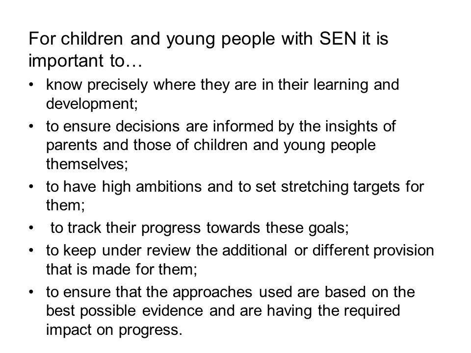 For children and young people with SEN it is important to… know precisely where they are in their learning and development; to ensure decisions are informed by the insights of parents and those of children and young people themselves; to have high ambitions and to set stretching targets for them; to track their progress towards these goals; to keep under review the additional or different provision that is made for them; to ensure that the approaches used are based on the best possible evidence and are having the required impact on progress.