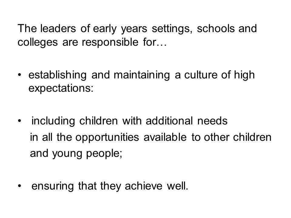 The leaders of early years settings, schools and colleges are responsible for… establishing and maintaining a culture of high expectations: including children with additional needs in all the opportunities available to other children and young people; ensuring that they achieve well.