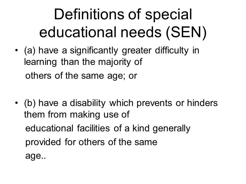 Definitions of special educational needs (SEN) (a) have a significantly greater difficulty in learning than the majority of others of the same age; or (b) have a disability which prevents or hinders them from making use of educational facilities of a kind generally provided for others of the same age..
