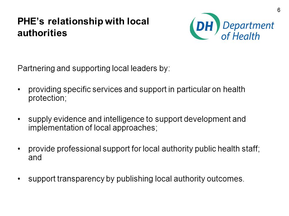 6 PHE’s relationship with local authorities Partnering and supporting local leaders by: providing specific services and support in particular on health protection; supply evidence and intelligence to support development and implementation of local approaches; provide professional support for local authority public health staff; and support transparency by publishing local authority outcomes.