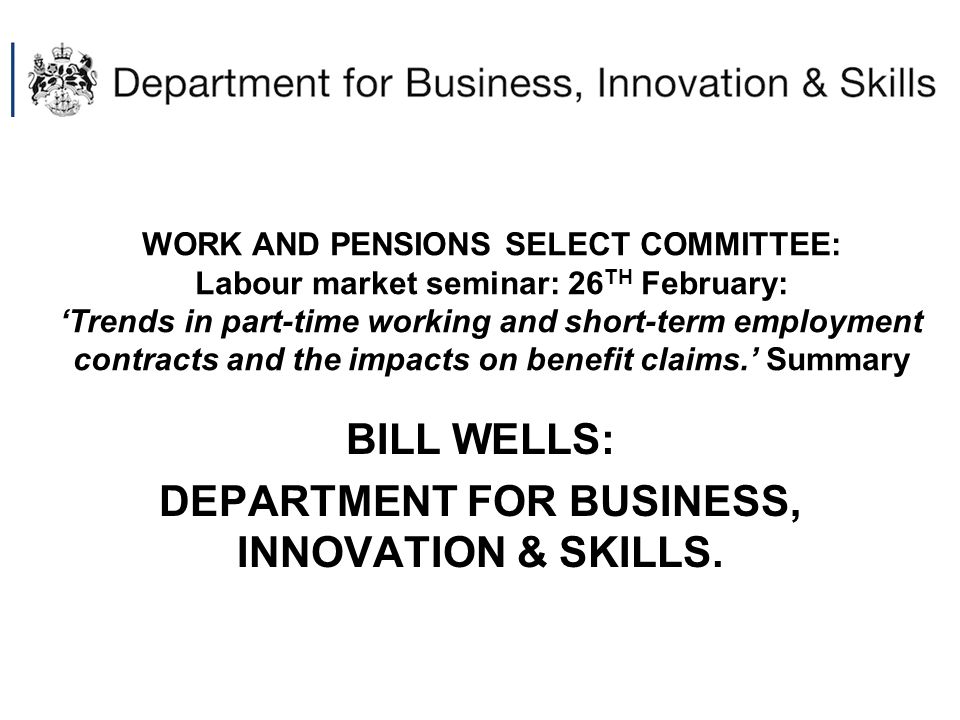 WORK AND PENSIONS SELECT COMMITTEE: Labour market seminar: 26 TH February: ‘Trends in part-time working and short-term employment contracts and the impacts on benefit claims.’ Summary BILL WELLS: DEPARTMENT FOR BUSINESS, INNOVATION & SKILLS.