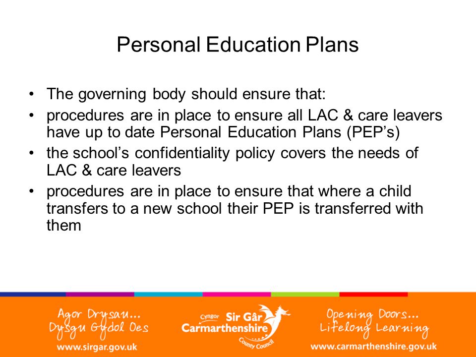 Personal Education Plans The governing body should ensure that: procedures are in place to ensure all LAC & care leavers have up to date Personal Education Plans (PEP’s) the school’s confidentiality policy covers the needs of LAC & care leavers procedures are in place to ensure that where a child transfers to a new school their PEP is transferred with them
