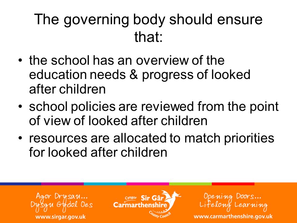 The governing body should ensure that: the school has an overview of the education needs & progress of looked after children school policies are reviewed from the point of view of looked after children resources are allocated to match priorities for looked after children