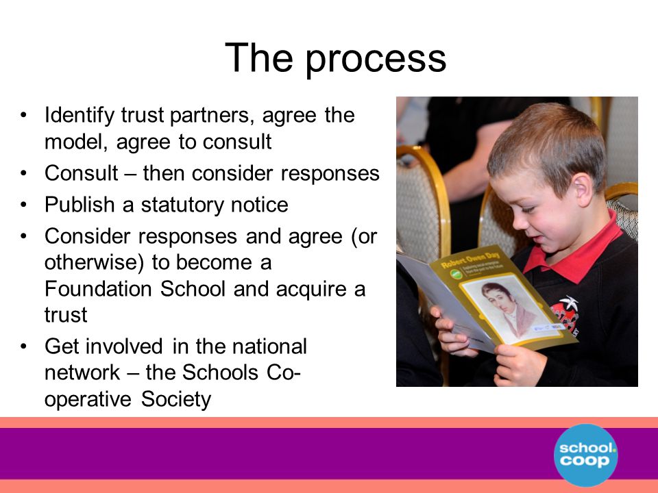 The process Identify trust partners, agree the model, agree to consult Consult – then consider responses Publish a statutory notice Consider responses and agree (or otherwise) to become a Foundation School and acquire a trust Get involved in the national network – the Schools Co- operative Society