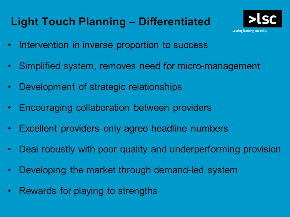 Light Touch Planning – Differentiated Intervention in inverse proportion to success Simplified system, removes need for micro-management Development of strategic relationships Encouraging collaboration between providers Excellent providers only agree headline numbers Deal robustly with poor quality and underperforming provision Developing the market through demand-led system Rewards for playing to strengths