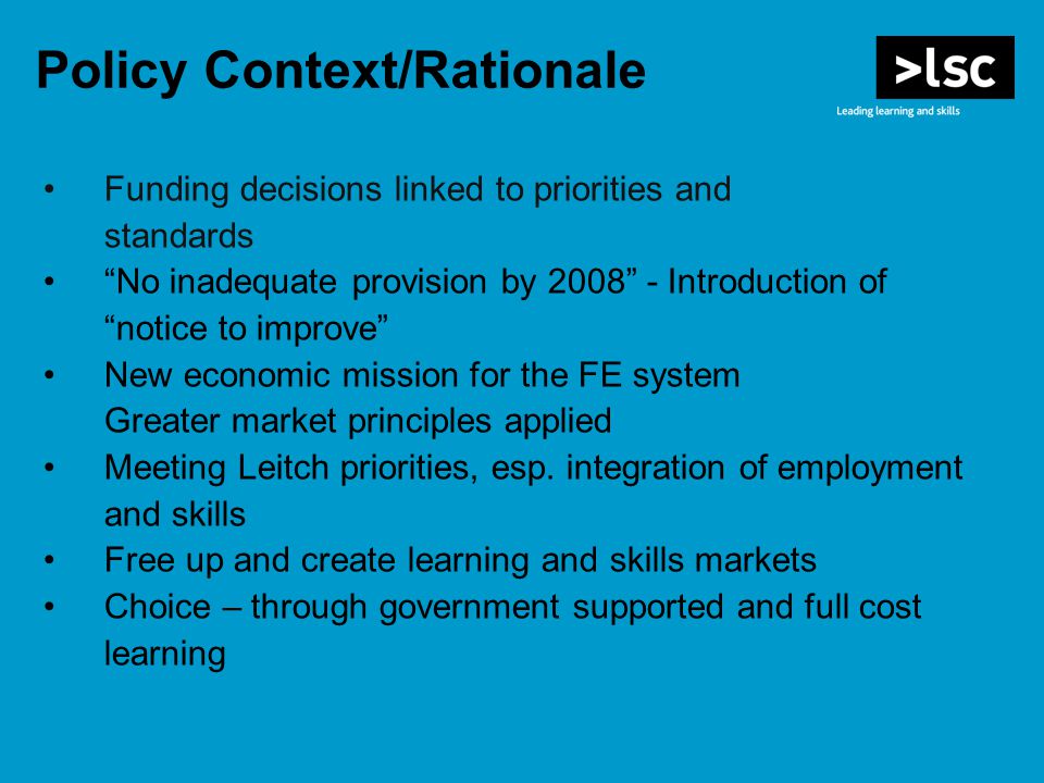Policy Context/Rationale Funding decisions linked to priorities and standards No inadequate provision by Introduction of notice to improve New economic mission for the FE system Greater market principles applied Meeting Leitch priorities, esp.