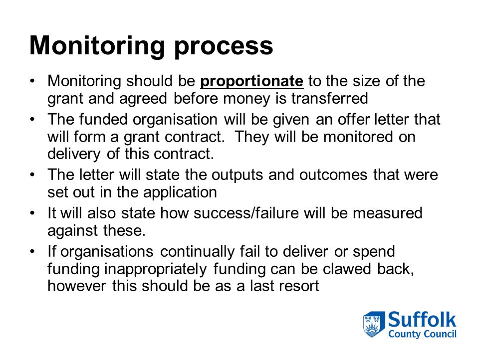 Monitoring process Monitoring should be proportionate to the size of the grant and agreed before money is transferred The funded organisation will be given an offer letter that will form a grant contract.