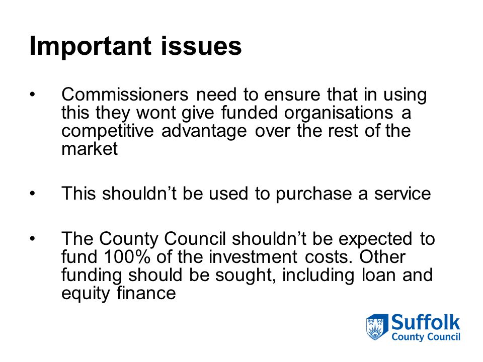 Important issues Commissioners need to ensure that in using this they wont give funded organisations a competitive advantage over the rest of the market This shouldn’t be used to purchase a service The County Council shouldn’t be expected to fund 100% of the investment costs.