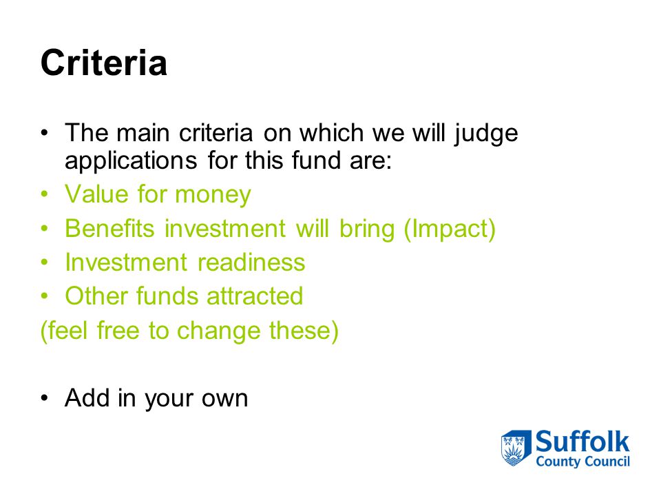 Criteria The main criteria on which we will judge applications for this fund are: Value for money Benefits investment will bring (Impact) Investment readiness Other funds attracted (feel free to change these) Add in your own