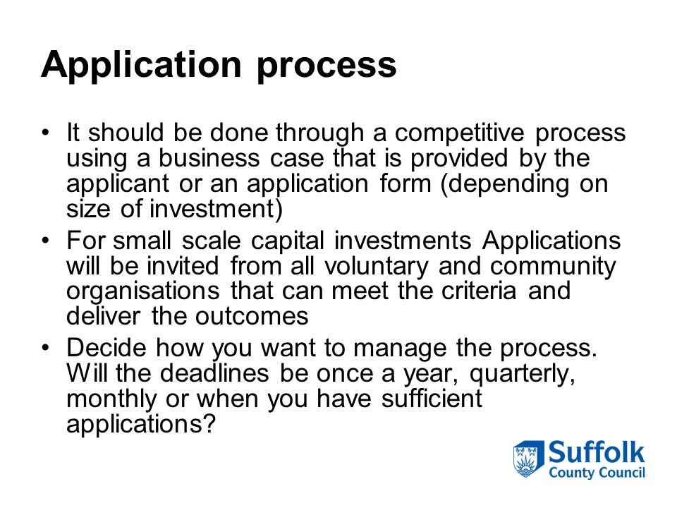 Application process It should be done through a competitive process using a business case that is provided by the applicant or an application form (depending on size of investment) For small scale capital investments Applications will be invited from all voluntary and community organisations that can meet the criteria and deliver the outcomes Decide how you want to manage the process.